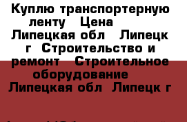 Куплю транспортерную ленту › Цена ­ 812 - Липецкая обл., Липецк г. Строительство и ремонт » Строительное оборудование   . Липецкая обл.,Липецк г.